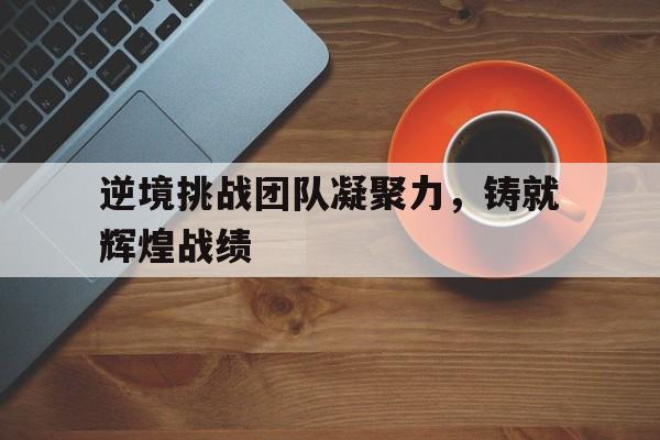 关于逆境挑战团队凝聚力，铸就辉煌战绩的信息