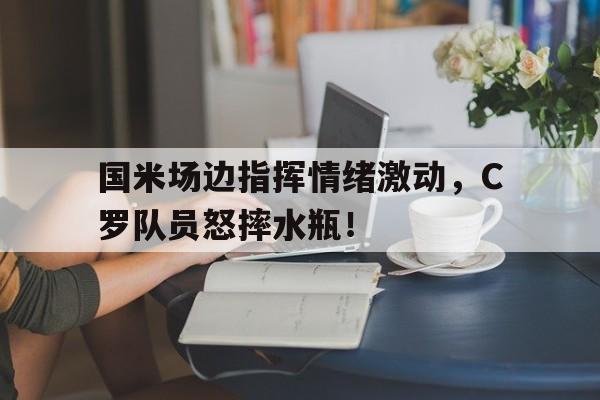 国米场边指挥情绪激动，C罗队员怒摔水瓶！